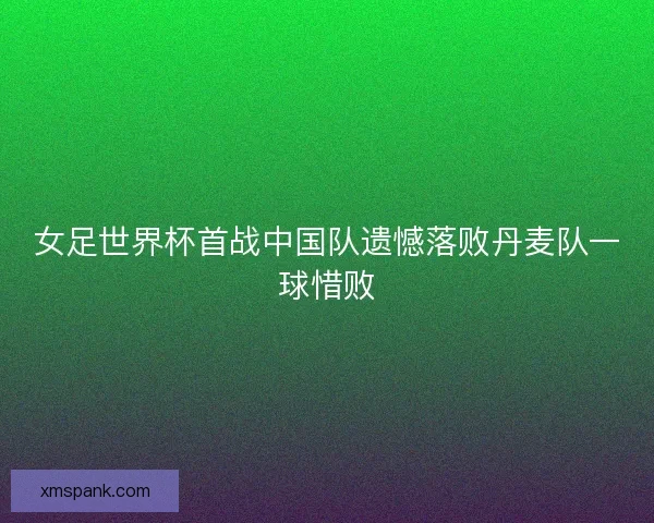 女足世界杯首战中国队遗憾落败丹麦队一球惜败