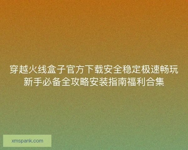 穿越火线盒子官方下载安全稳定极速畅玩新手必备全攻略安装指南福利合集