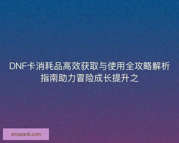 DNF卡消耗品高效获取与使用全攻略解析指南助力冒险成长提升之